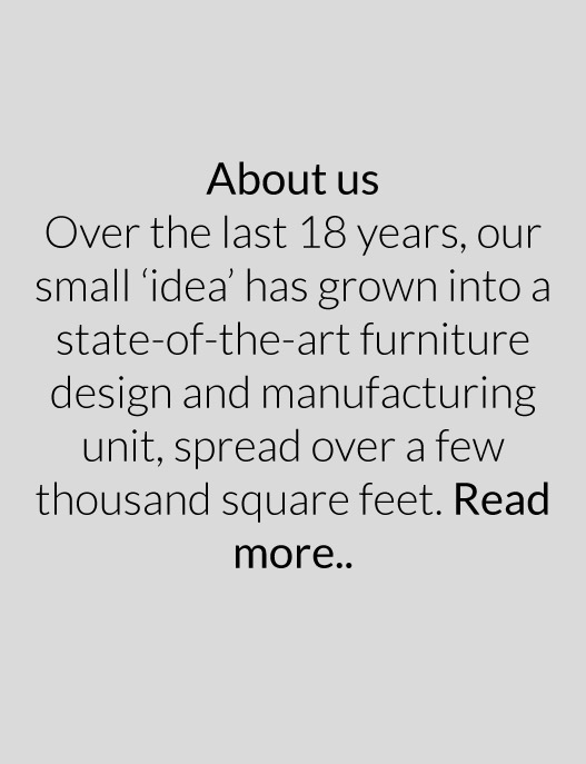 Over the last 18 years, our small ‘idea’ has grown into a state-of-the-art furniture design and manufacturing unit, spread over a few thousand square feet. Read more..